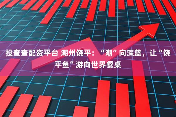 投查查配资平台 潮州饶平：“潮”向深蓝，让“饶平鱼”游向世界餐桌