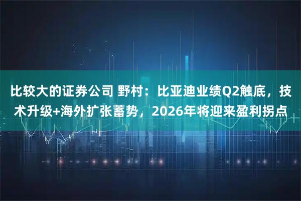 比较大的证券公司 野村：比亚迪业绩Q2触底，技术升级+海外扩张蓄势，2026年将迎来盈利拐点