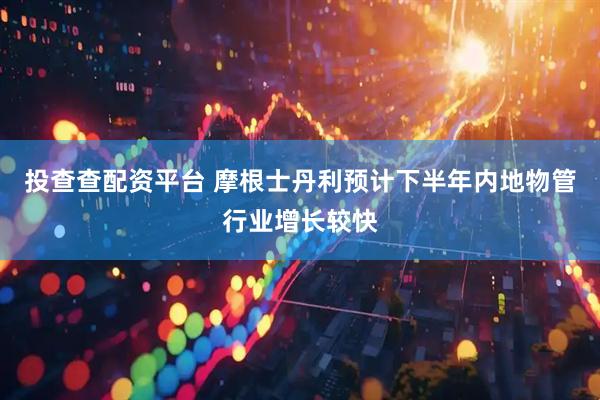 投查查配资平台 摩根士丹利预计下半年内地物管行业增长较快