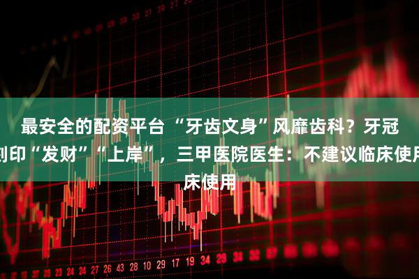 最安全的配资平台 “牙齿文身”风靡齿科？牙冠刻印“发财”“上岸”，三甲医院医生：不建议临床使用