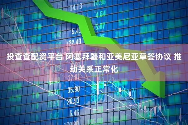 投查查配资平台 阿塞拜疆和亚美尼亚草签协议 推动关系正常化