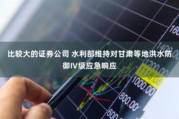 比较大的证券公司 水利部维持对甘肃等地洪水防御Ⅳ级应急响应