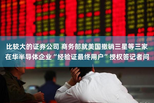 比较大的证券公司 商务部就美国撤销三星等三家在华半导体企业“经验证最终用户”授权答记者问