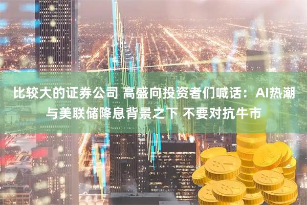 比较大的证券公司 高盛向投资者们喊话：AI热潮与美联储降息背景之下 不要对抗牛市