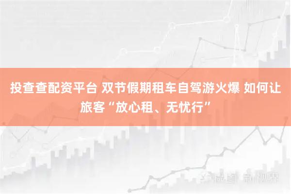 投查查配资平台 双节假期租车自驾游火爆 如何让旅客“放心租、无忧行”