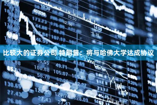 比较大的证券公司 特朗普：将与哈佛大学达成协议