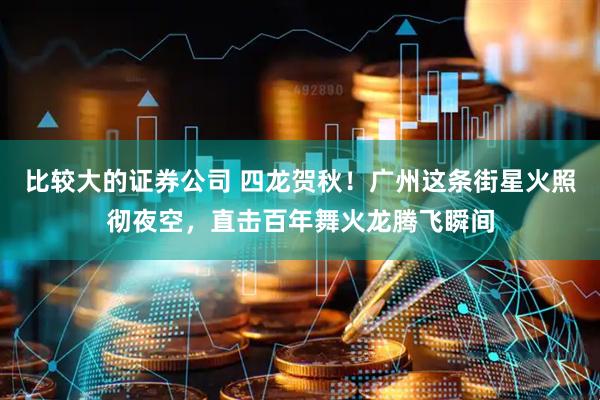 比较大的证券公司 四龙贺秋！广州这条街星火照彻夜空，直击百年舞火龙腾飞瞬间