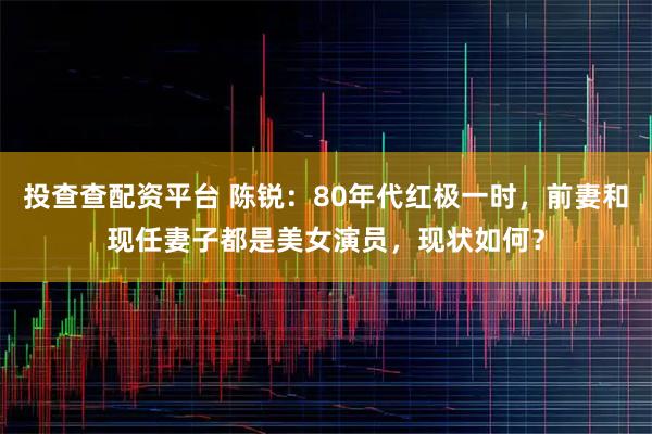 投查查配资平台 陈锐：80年代红极一时，前妻和现任妻子都是美女演员，现状如何？