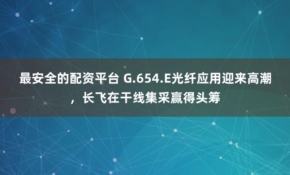 最安全的配资平台 G.654.E光纤应用迎来高潮,长飞在干线集采赢得头筹