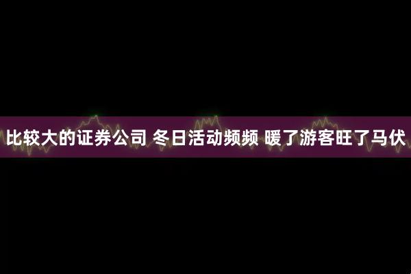 比较大的证券公司 冬日活动频频 暖了游客旺了马伏