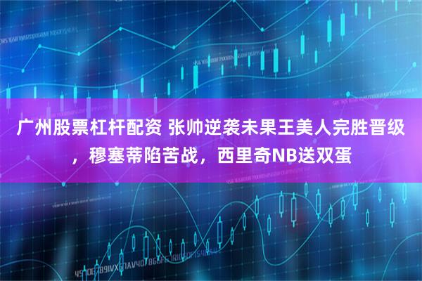 广州股票杠杆配资 张帅逆袭未果王美人完胜晋级,穆塞蒂陷苦战,西里奇NB送双蛋