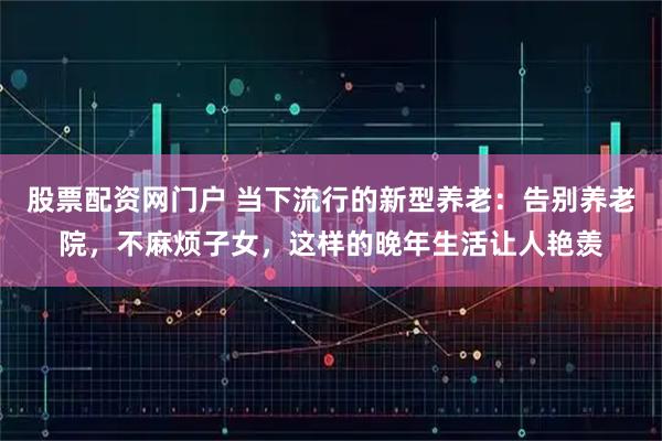 股票配资网门户 当下流行的新型养老：告别养老院，不麻烦子女，这样的晚年生活让人艳羡