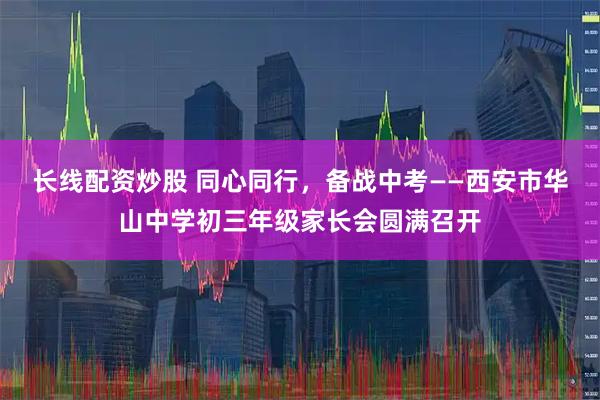 长线配资炒股 同心同行，备战中考——西安市华山中学初三年级家长会圆满召开