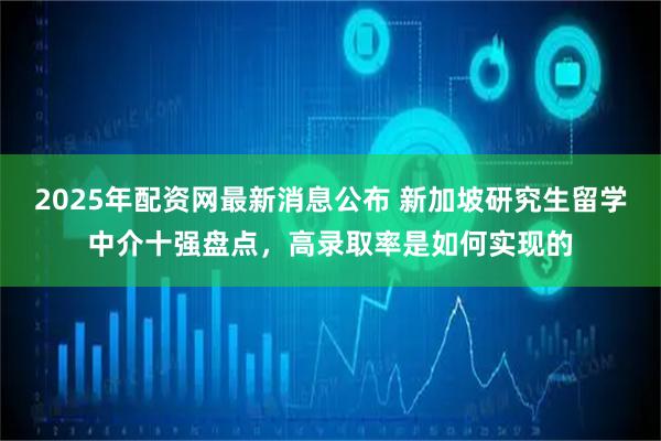 2025年配资网最新消息公布 新加坡研究生留学中介十强盘点，高录取率是如何实现的