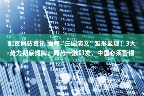 配资网站资讯 缅甸“三国演义”雏形显现!3大势力彻底摊牌,局势一触即发,中国必须警惕