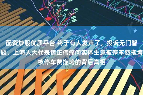 配资炒股优质平台 终于有人发声了，投诉无门智慧停车成难题，上海人大代表诸正伟痛问实体生意被停车费拖垮的背后真相