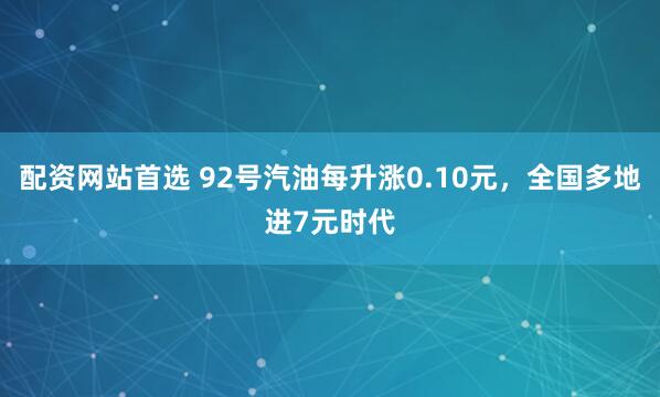 配资网站首选 92号汽油每升涨0.10元，全国多地进7元时代