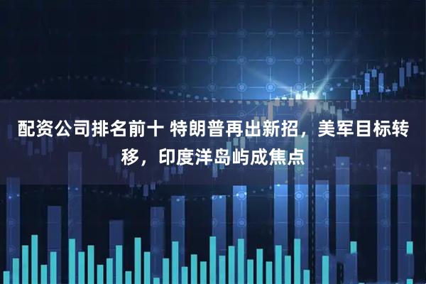 配资公司排名前十 特朗普再出新招，美军目标转移，印度洋岛屿成焦点