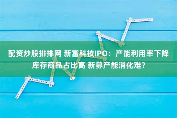 配资炒股排排网 新富科技IPO:产能利用率下降库存商品占比高 新募产能消化难?