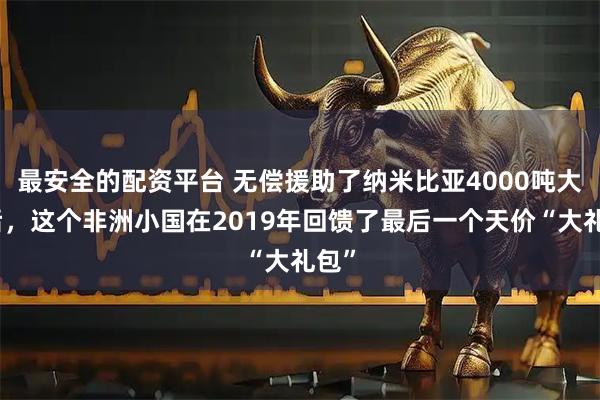 最安全的配资平台 无偿援助了纳米比亚4000吨大米后,这个非洲小国在2019年回馈了最后一个天价“大礼包”