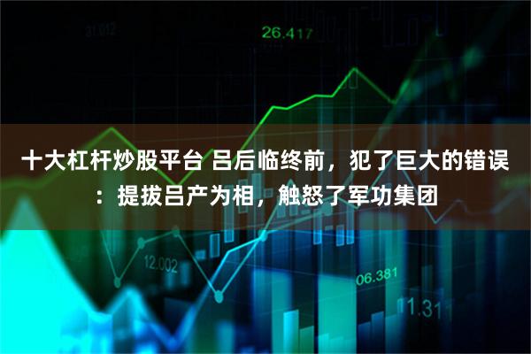 十大杠杆炒股平台 吕后临终前，犯了巨大的错误：提拔吕产为相，触怒了军功集团
