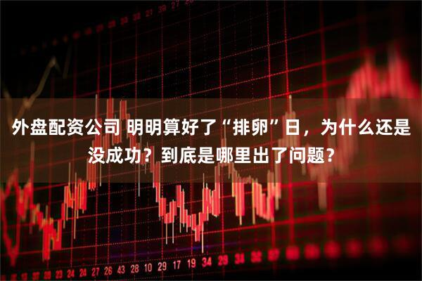 外盘配资公司 明明算好了“排卵”日,为什么还是没成功?到底是哪里出了问题?