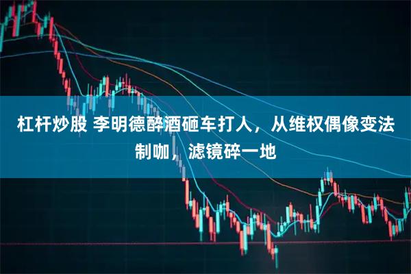 杠杆炒股 李明德醉酒砸车打人,从维权偶像变法制咖,滤镜碎一地