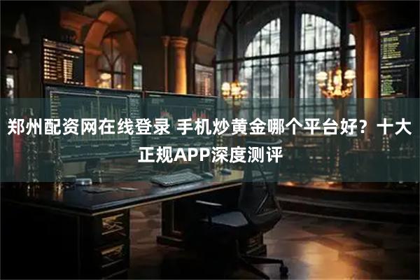 郑州配资网在线登录 手机炒黄金哪个平台好？十大正规APP深度测评