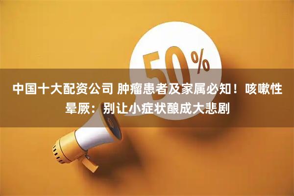中国十大配资公司 肿瘤患者及家属必知！咳嗽性晕厥：别让小症状酿成大悲剧