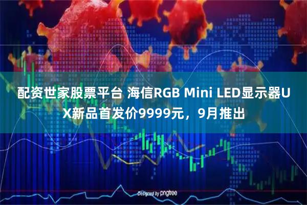 配资世家股票平台 海信RGB Mini LED显示器UX新品首发价9999元，9月推出