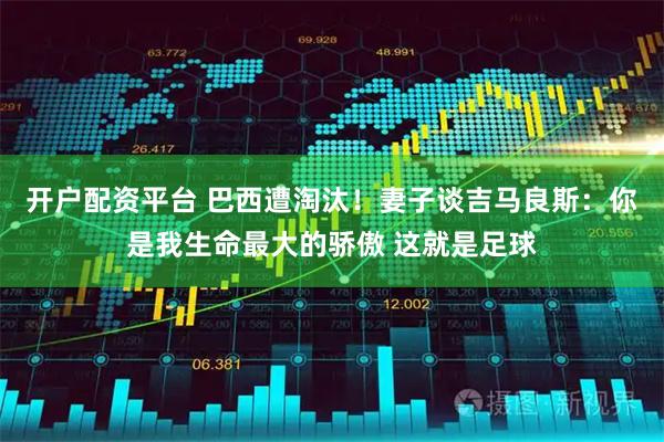 开户配资平台 巴西遭淘汰!妻子谈吉马良斯:你是我生命最大的骄傲 这就是足球
